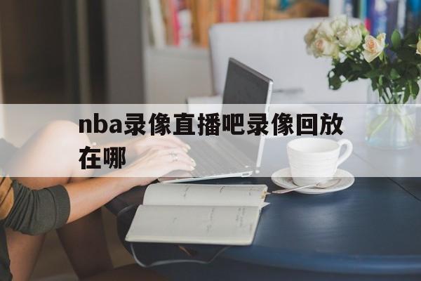 nba录像直播吧录像回放在哪_(nba录像直播吧录像回放在哪看)