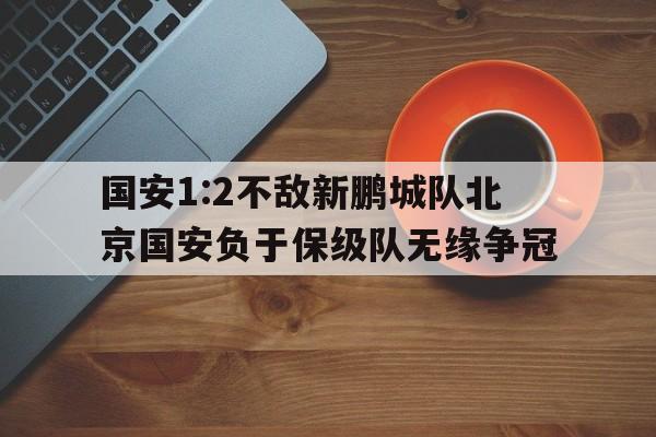 关于国安1:2不敌新鹏城队北京国安负于保级队无缘争冠的信息  第1张