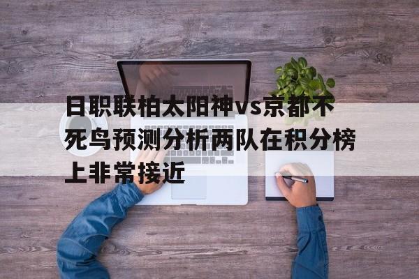 日职联柏太阳神vs京都不死鸟预测分析两队在积分榜上非常接近的简单介绍  第1张