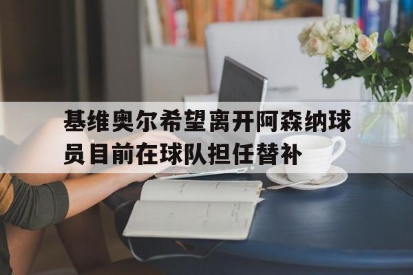 基维奥尔希望离开阿森纳球员目前在球队担任替补的简单介绍 第1张 基维奥尔希望离开阿森纳球员目前在球队担任替补的简单介绍 第1张
