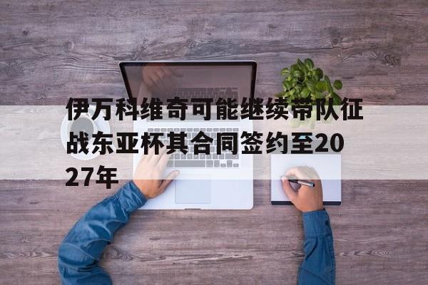 包含伊万科维奇可能继续带队征战东亚杯其合同签约至2027年的词条  第1张