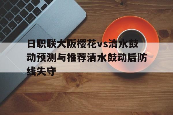 日职联大阪樱花vs清水鼓动预测与推荐清水鼓动后防线失守的简单介绍