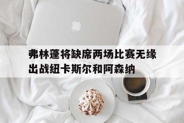 弗林蓬将缺席两场比赛无缘出战纽卡斯尔和阿森纳的简单介绍