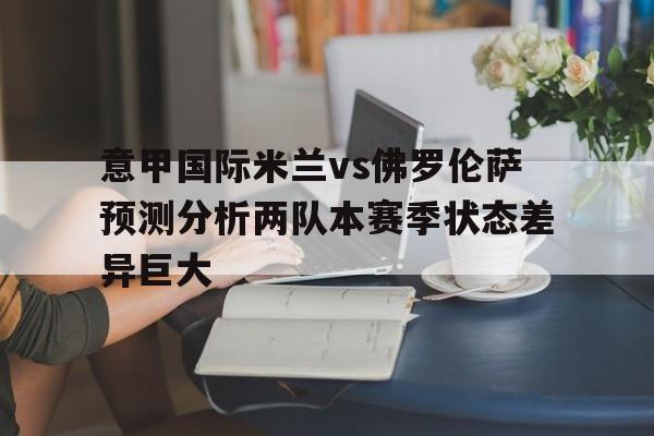 关于意甲国际米兰vs佛罗伦萨预测分析两队本赛季状态差异巨大的信息