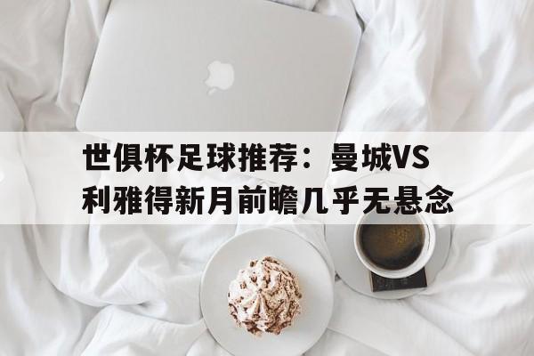 世俱杯足球推荐：曼城VS利雅得新月前瞻几乎无悬念的简单介绍