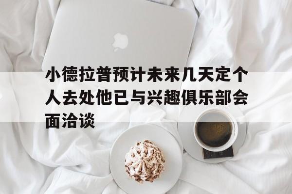小德拉普预计未来几天定个人去处他已与兴趣俱乐部会面洽谈的简单介绍  第1张
