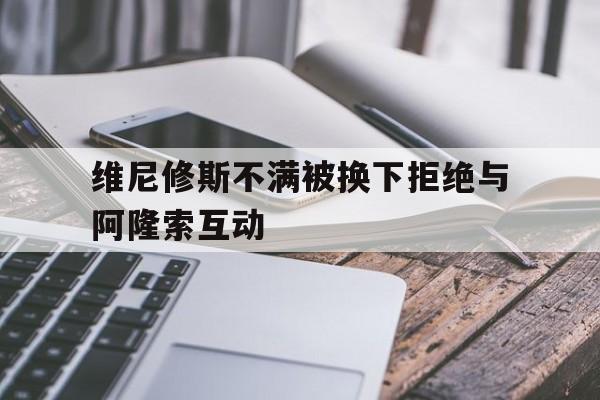 关于维尼修斯不满被换下拒绝与阿隆索互动的信息  第1张