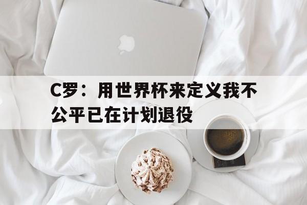 C罗:用世界杯来定义我不公平已在计划退役的简单介绍 第1张 C罗:用世界杯来定义我不公平已在计划退役的简单介绍 第1张