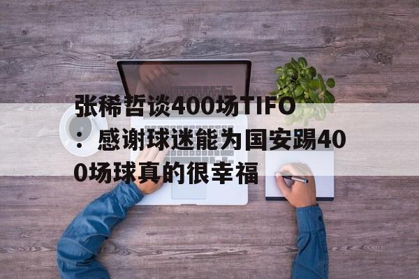 张稀哲谈400场TIFO：感谢球迷能为国安踢400场球真的很幸福的简单介绍  第1张