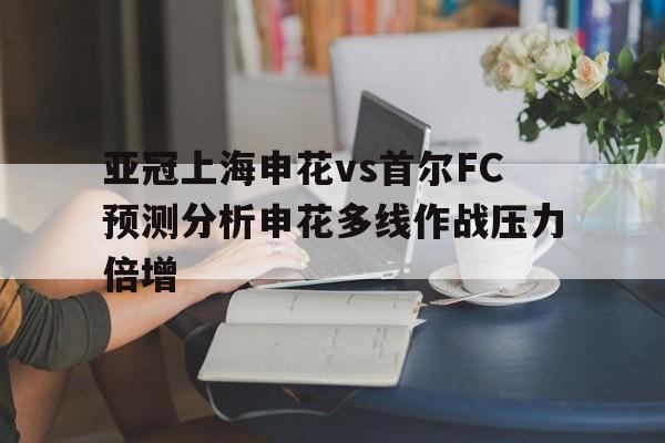 亚冠上海申花vs首尔FC预测分析申花多线作战压力倍增的简单介绍