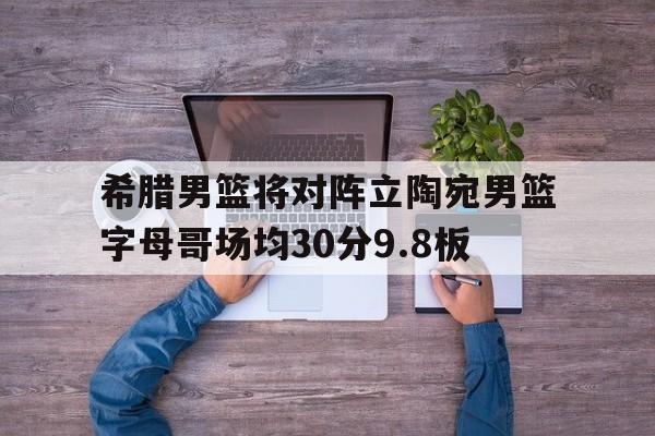 关于希腊男篮将对阵立陶宛男篮字母哥场均30分9.8板的信息  第1张