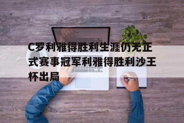 C罗利雅得胜利生涯仍无正式赛事冠军利雅得胜利沙王杯出局的简单介绍  第1张