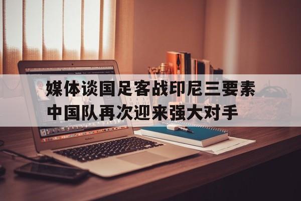 关于媒体谈国足客战印尼三要素中国队再次迎来强大对手的信息