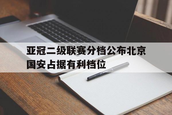 亚冠二级联赛分档公布北京国安占据有利档位的简单介绍 第1张 亚冠二级联赛分档公布北京国安占据有利档位的简单介绍 第1张